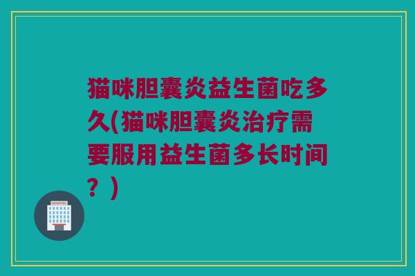 猫咪胆囊炎益生菌吃多久(猫咪胆囊炎治疗需要服用益生菌多长时间？)