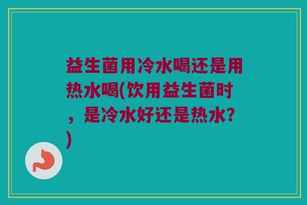 益生菌用冷水喝还是用热水喝(饮用益生菌时,是冷水好还是热水?) 益生菌用冷水喝还是用热水喝(饮用益生菌时,是冷水好还是热水?)