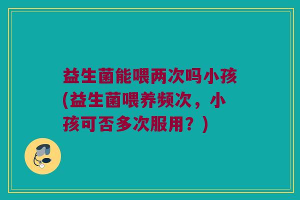 益生菌能喂两次吗小孩(益生菌喂养频次,小孩可否多次服用?) 益生菌能喂两次吗小孩(益生菌喂养频次,小孩可否多次服用?)