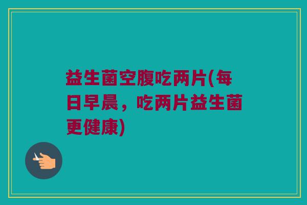 益生菌空腹吃两片(每日早晨,吃两片益生菌更健康) 益生菌空腹吃两片(每日早晨,吃两片益生菌更健康)