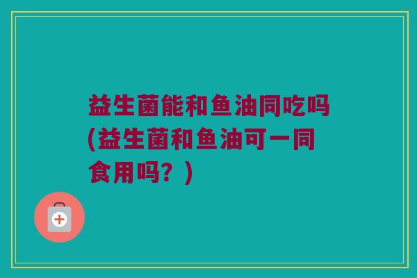 益生菌能和鱼油同吃吗(益生菌和鱼油可一同食用吗？)