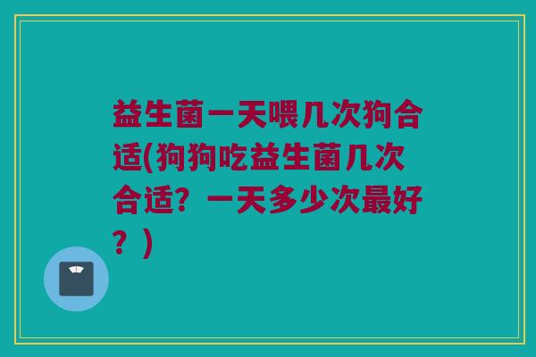 益生菌一天喂几次狗合适(狗狗吃益生菌几次合适?一天多少次好?) 益生菌一天喂几次狗合适(狗狗吃益生菌几次合适?一天多少次好?)