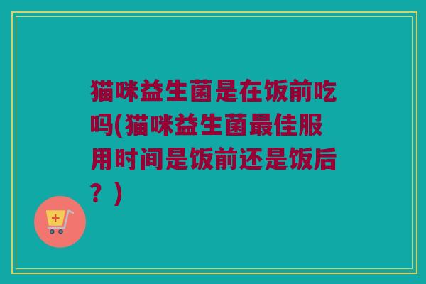 猫咪益生菌是在饭前吃吗(猫咪益生菌最佳服用时间是饭前还是饭后？)