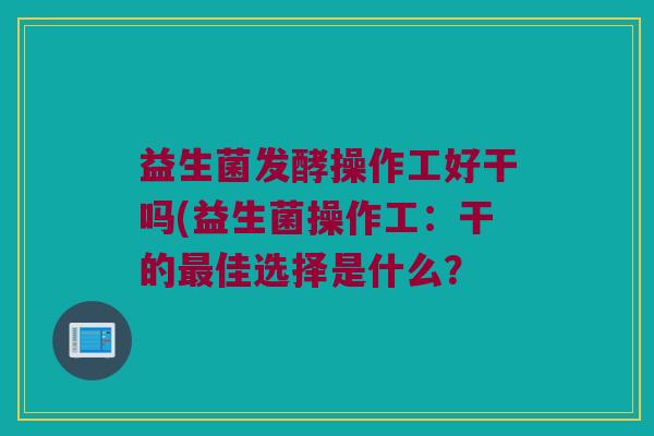 益生菌发酵操作工好干吗(益生菌操作工:干的佳选择是什么? 益生菌发酵操作工好干吗(益生菌操作工:干的佳选择是什么?