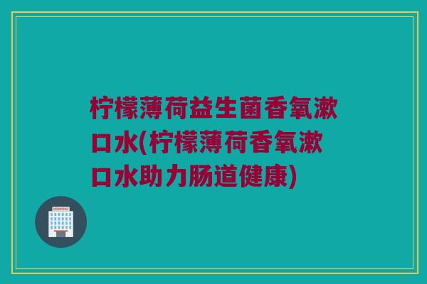 柠檬薄荷益生菌香氧漱口水(柠檬薄荷香氧漱口水助力肠道健康)