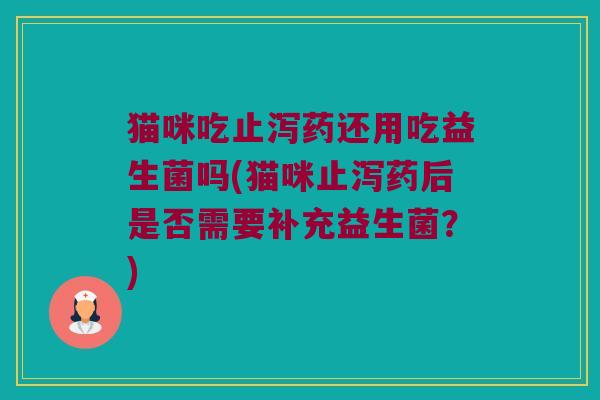 猫咪吃止泻药还用吃益生菌吗(猫咪止泻药后是否需要补充益生菌?) 猫咪吃止泻药还用吃益生菌吗(猫咪止泻药后是否需要补充益生菌?)