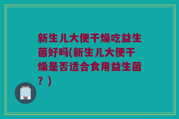 新生儿大便干燥吃益生菌好吗(新生儿大便干燥是否适合食用益生菌？)