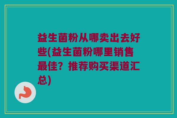 益生菌粉从哪卖出去好些(益生菌粉哪里销售最佳？推荐购买渠道汇总)
