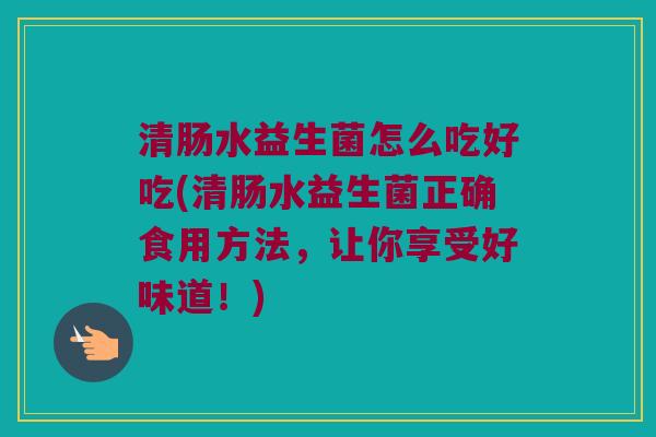清肠水益生菌怎么吃好吃(清肠水益生菌正确食用方法,让你享受好味道!) 清肠水益生菌怎么吃好吃(清肠水益生菌正确食用方法,让你享受好味道!)