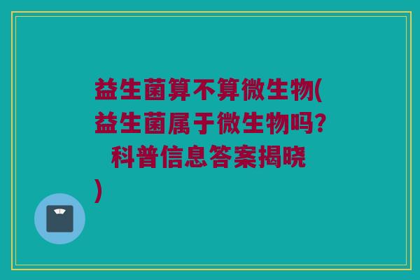 益生菌算不算微生物(益生菌属于微生物吗? 科普信息答案揭晓) 益生菌算不算微生物(益生菌属于微生物吗? 科普信息答案揭晓)