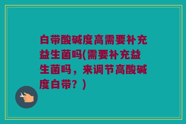 白带酸碱度高需要补充益生菌吗(需要补充益生菌吗,来调节高酸碱度白带?) 白带酸碱度高需要补充益生菌吗(需要补充益生菌吗,来调节高酸碱度白带?)