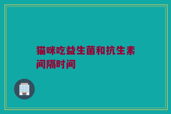 猫咪吃益生菌和抗生素间隔时间 猫咪吃益生菌和抗生素间隔时间