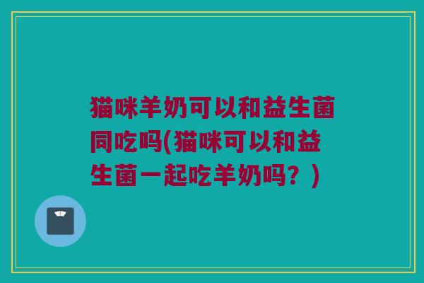 猫咪羊奶可以和益生菌同吃吗(猫咪可以和益生菌一起吃羊奶吗？)