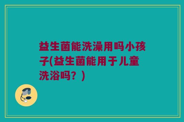益生菌能洗澡用吗小孩子(益生菌能用于儿童洗浴吗?) 益生菌能洗澡用吗小孩子(益生菌能用于儿童洗浴吗?)