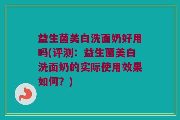 益生菌美白洗面奶好用吗(评测:益生菌美白洗面奶的实际使用效果如何?) 益生菌美白洗面奶好用吗(评测:益生菌美白洗面奶的实际使用效果如何?)