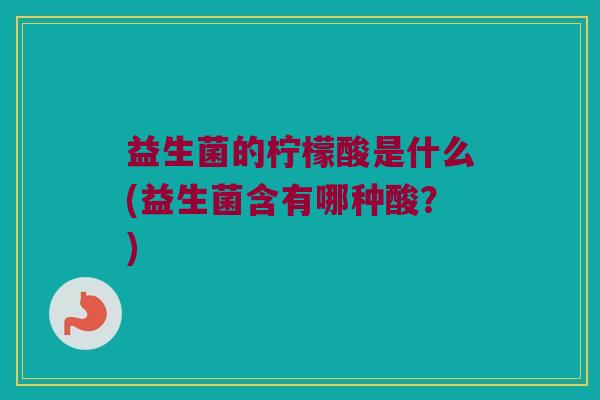 益生菌的柠檬酸是什么(益生菌含有哪种酸?) 益生菌的柠檬酸是什么(益生菌含有哪种酸?)