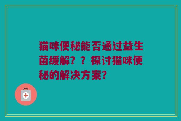 猫咪便秘能否通过益生菌缓解？？探讨猫咪便秘的解决方案？