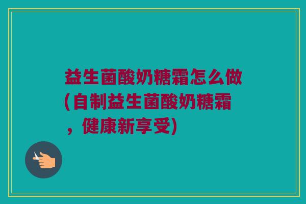 益生菌酸奶糖霜怎么做(自制益生菌酸奶糖霜,健康新享受) 益生菌酸奶糖霜怎么做(自制益生菌酸奶糖霜,健康新享受)