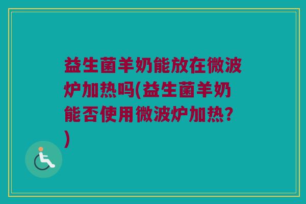 益生菌羊奶能放在微波炉加热吗(益生菌羊奶能否使用微波炉加热？)