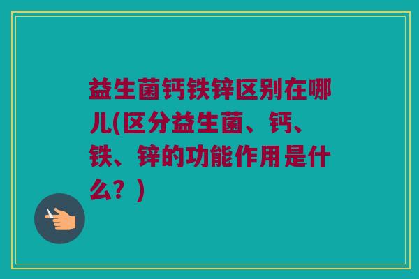 益生菌钙铁锌区别在哪儿(区分益生菌、钙、铁、锌的功能作用是什么？)