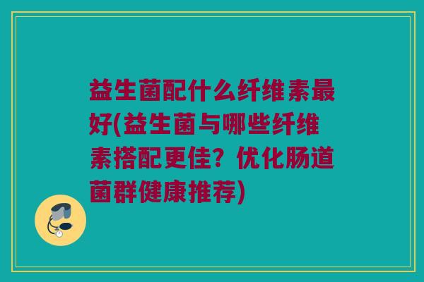 益生菌配什么纤维素最好(益生菌与哪些纤维素搭配更佳？优化肠道菌群健康推荐)