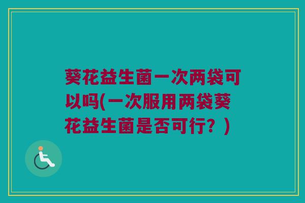 葵花益生菌一次两袋可以吗(一次服用两袋葵花益生菌是否可行?) 葵花益生菌一次两袋可以吗(一次服用两袋葵花益生菌是否可行?)