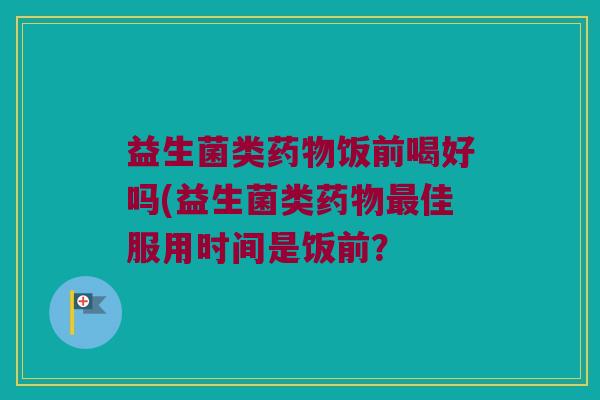 益生菌类饭前喝好吗(益生菌类佳服用时间是饭前? 益生菌类饭前喝好吗(益生菌类佳服用时间是饭前?
