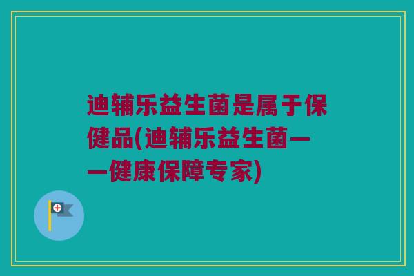 迪辅乐益生菌是属于保健品(迪辅乐益生菌——健康保障专家) 迪辅乐益生菌是属于保健品(迪辅乐益生菌——健康保障专家)