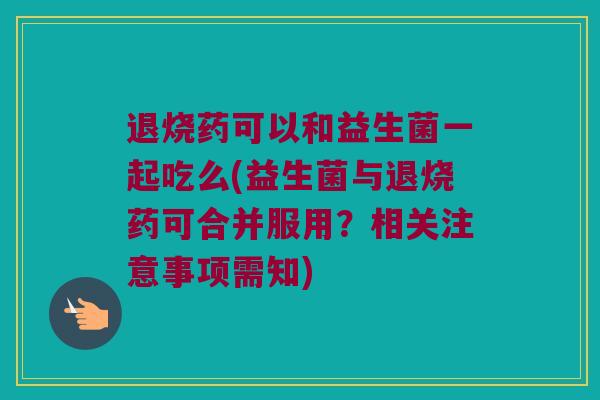 退烧药可以和益生菌一起吃么(益生菌与退烧药可合并服用?相关注意事项需知) 退烧药可以和益生菌一起吃么(益生菌与退烧药可合并服用?相关注意事项需知)