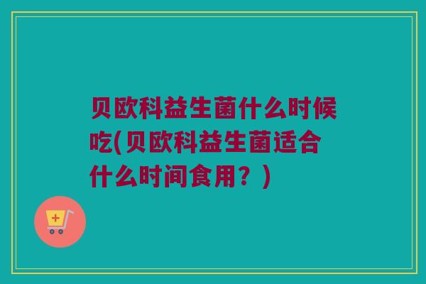 贝欧科益生菌什么时候吃(贝欧科益生菌适合什么时间食用？)