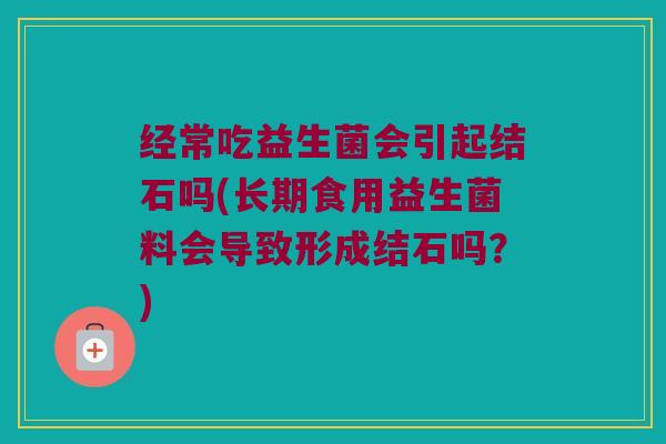 经常吃益生菌会引起结石吗(长期食用益生菌料会导致形成结石吗？)
