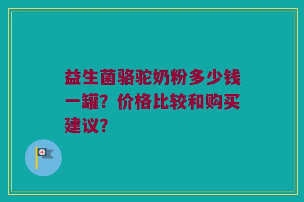 益生菌骆驼奶粉多少钱一罐?价格比较和购买建议? 益生菌骆驼奶粉多少钱一罐?价格比较和购买建议?
