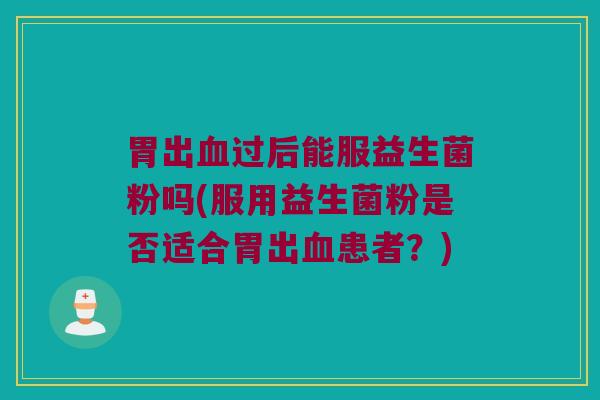 胃出过后能服益生菌粉吗(服用益生菌粉是否适合胃出患者?) 胃出过后能服益生菌粉吗(服用益生菌粉是否适合胃出患者?)