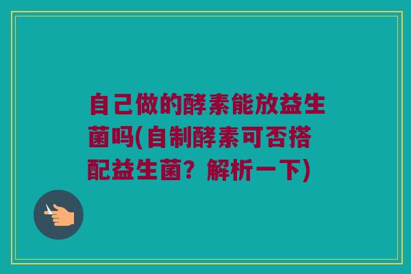 自己做的酵素能放益生菌吗(自制酵素可否搭配益生菌？解析一下)