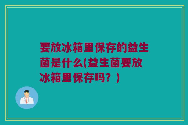 要放冰箱里保存的益生菌是什么(益生菌要放冰箱里保存吗?) 要放冰箱里保存的益生菌是什么(益生菌要放冰箱里保存吗?)