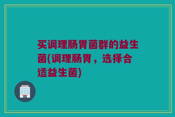 买调理肠胃菌群的益生菌(调理肠胃，选择合适益生菌)