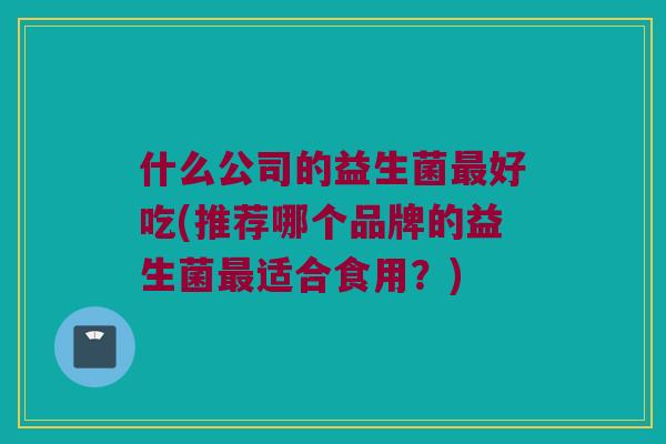 什么公司的益生菌最好吃(推荐哪个品牌的益生菌最适合食用？)