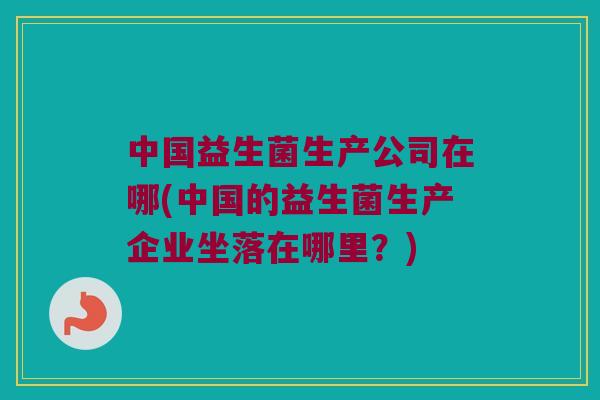 中国益生菌生产公司在哪(中国的益生菌生产企业坐落在哪里？)