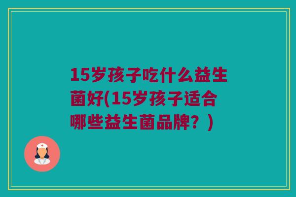15岁孩子吃什么益生菌好(15岁孩子适合哪些益生菌品牌？)