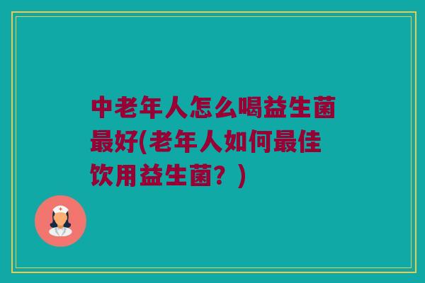 中老年人怎么喝益生菌最好(老年人如何最佳饮用益生菌？)