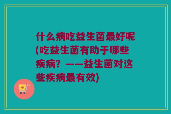 什么病吃益生菌最好呢(吃益生菌有助于哪些疾病？——益生菌对这些疾病最有效)