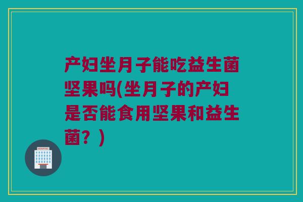产妇坐月子能吃益生菌坚果吗(坐月子的产妇是否能食用坚果和益生菌?) 产妇坐月子能吃益生菌坚果吗(坐月子的产妇是否能食用坚果和益生菌?)