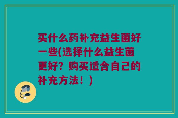 买什么药补充益生菌好一些(选择什么益生菌更好？购买适合自己的补充方法！)