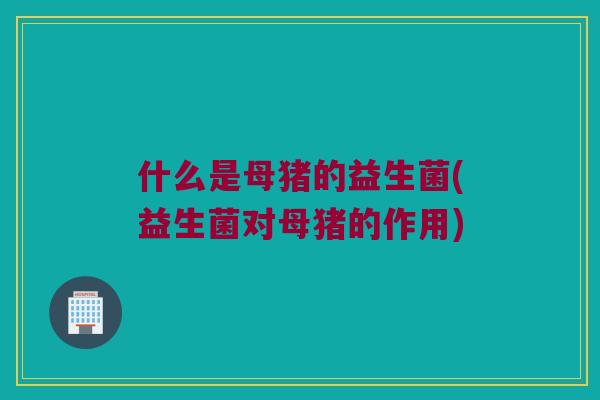 什么是母猪的益生菌(益生菌对母猪的作用) 什么是母猪的益生菌(益生菌对母猪的作用)