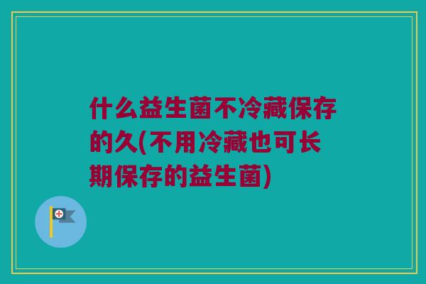 什么益生菌不冷藏保存的久(不用冷藏也可长期保存的益生菌)