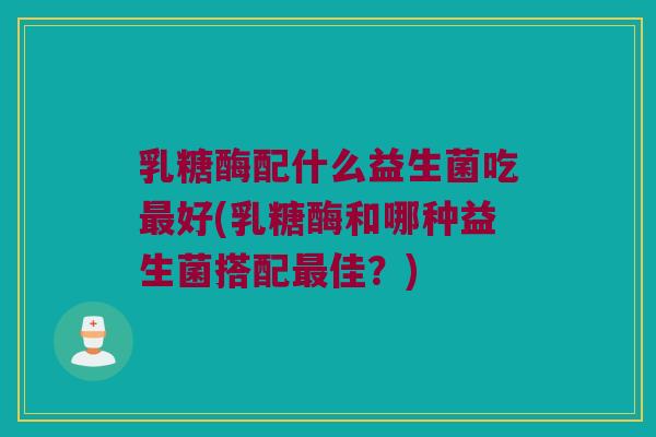 乳糖酶配什么益生菌吃好(乳糖酶和哪种益生菌搭配佳?) 乳糖酶配什么益生菌吃好(乳糖酶和哪种益生菌搭配佳?)
