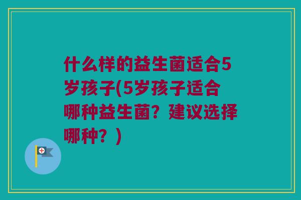 什么样的益生菌适合5岁孩子(5岁孩子适合哪种益生菌?建议选择哪种?) 什么样的益生菌适合5岁孩子(5岁孩子适合哪种益生菌?建议选择哪种?)