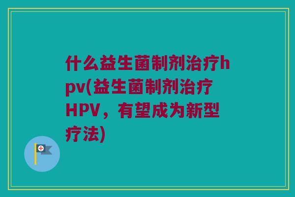 什么益生菌制剂治疗hpv(益生菌制剂治疗HPV，有望成为新型疗法)