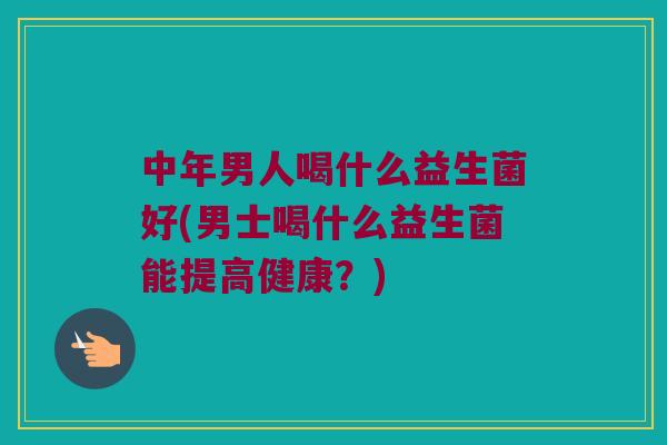 中年男人喝什么益生菌好(男士喝什么益生菌能提高健康?) 中年男人喝什么益生菌好(男士喝什么益生菌能提高健康?)
