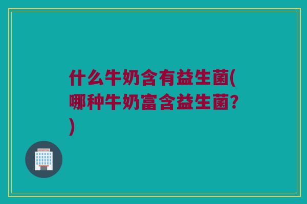 什么牛奶含有益生菌(哪种牛奶富含益生菌?) 什么牛奶含有益生菌(哪种牛奶富含益生菌?)